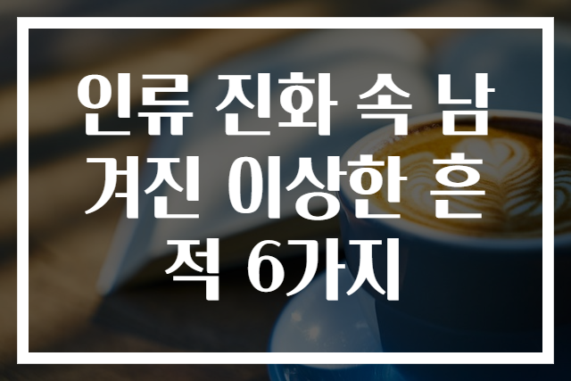 인류 진화 속 남겨진 이상한 흔적 6가지