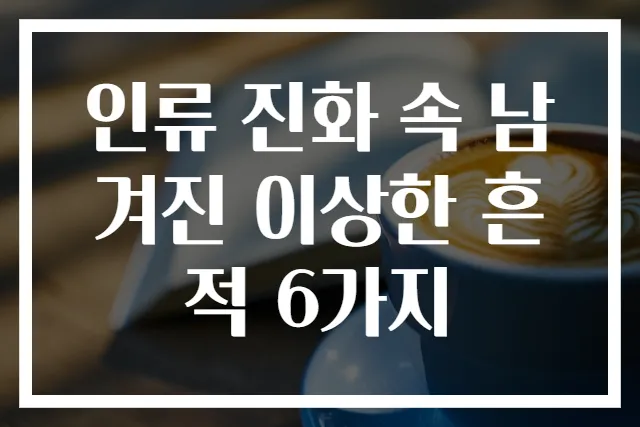 인류 진화 속 남겨진 이상한 흔적 6가지