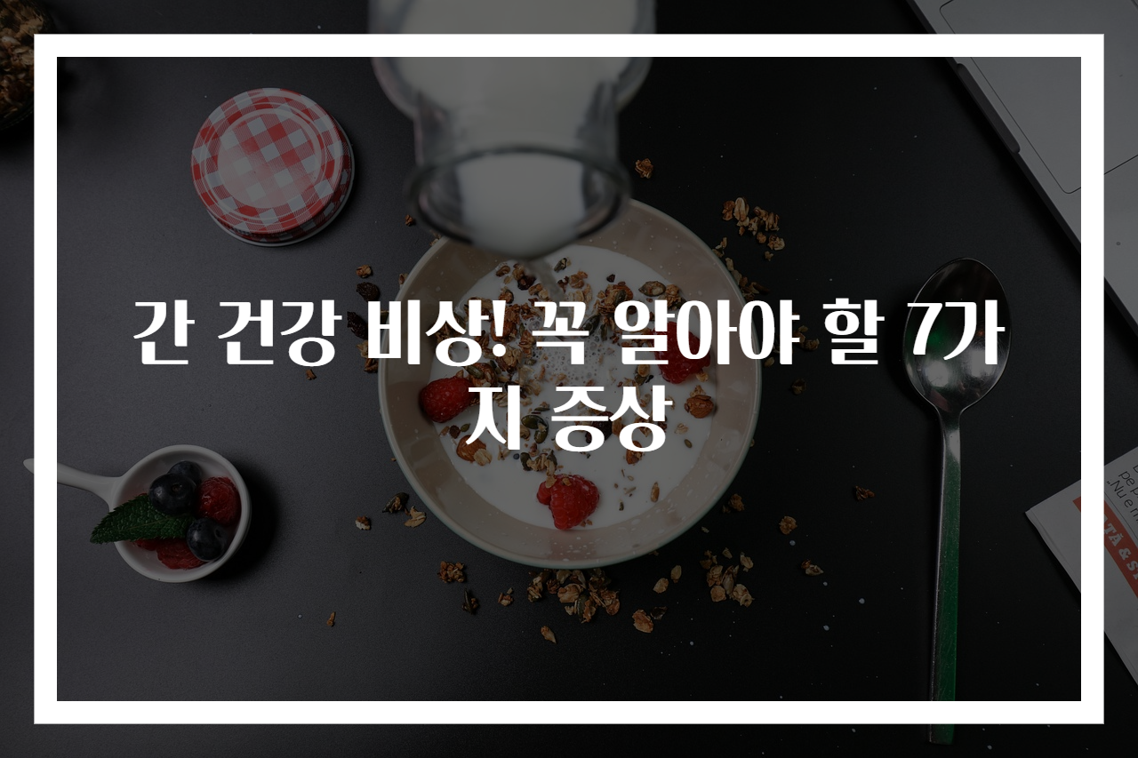 간 건강 비상! 꼭 알아야 할 7가지 증상