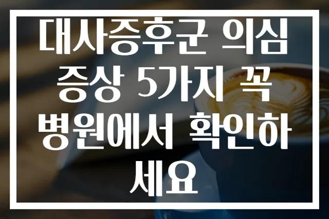 대사증후군 의심 증상 5가지 꼭 병원에서 확인하세요