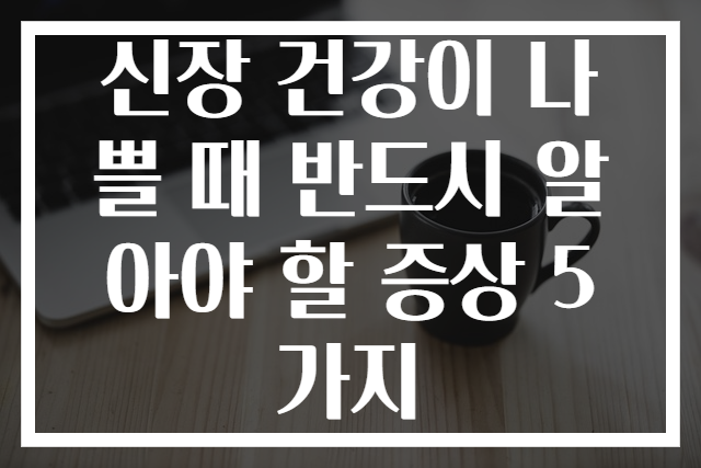 신장 건강이 나쁠 때 반드시 알아야 할 증상 5가지